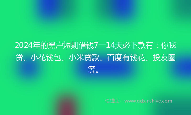2024年的黑户短期借钱7一14天必下款有：你我贷、小花钱包、小米贷款、百度有钱花、投友圈等。