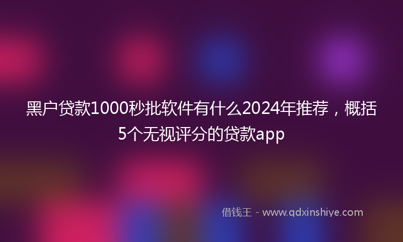 黑户贷款1000秒批软件有什么2024年推荐，概括5个无视评分的贷款app