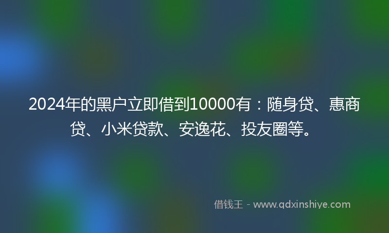 2024年的黑户立即借到10000有：随身贷、惠商贷、小米贷款、安逸花、投友圈等。