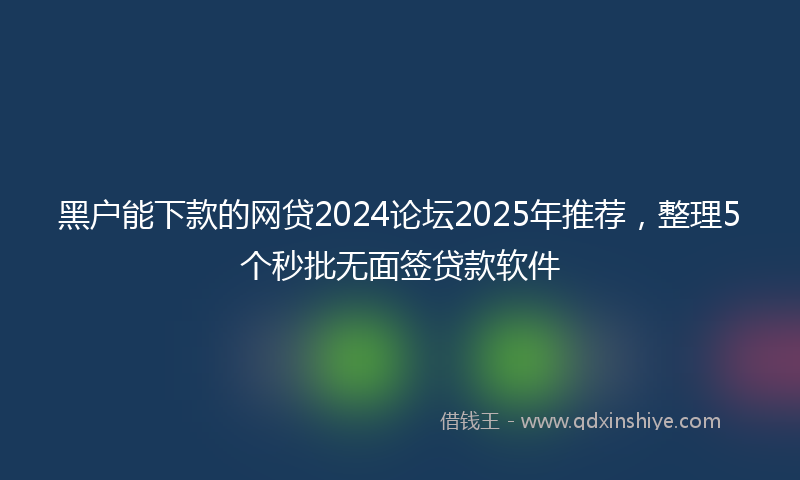 黑户能下款的网贷2024论坛2025年推荐，整理5个秒批无面签贷款软件