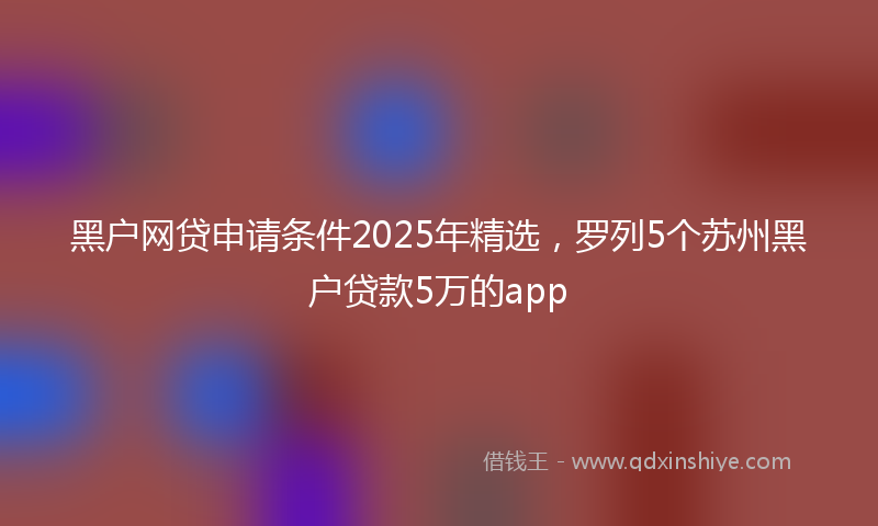 黑户网贷申请条件2025年精选，罗列5个苏州黑户贷款5万的app