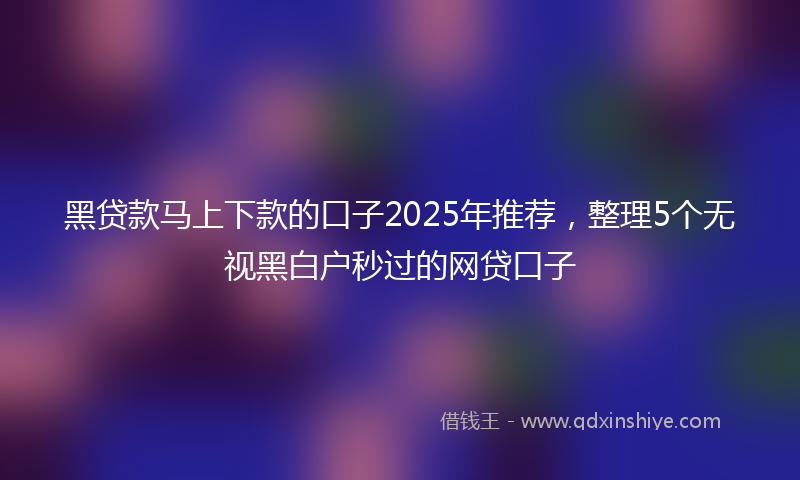 黑贷款马上下款的口子2025年推荐，整理5个无视黑白户秒过的网贷口子
