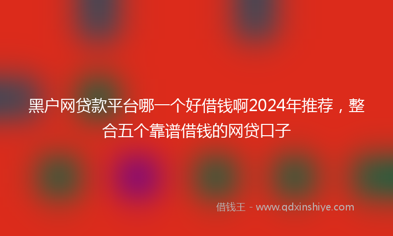 黑户网贷款平台哪一个好借钱啊2024年推荐，整合五个靠谱借钱的网贷口子