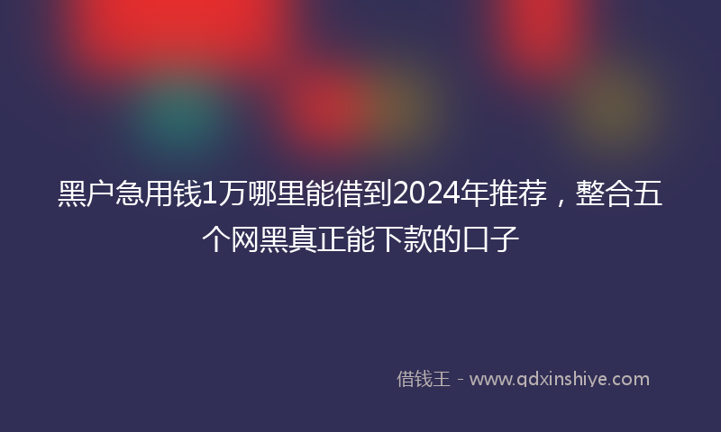 黑户急用钱1万哪里能借到2024年推荐，整合五个网黑真正能下款的口子