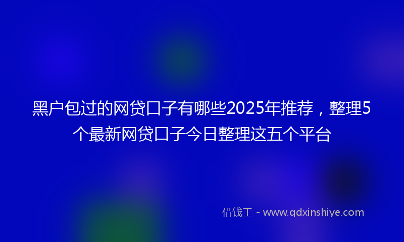黑户包过的网贷口子有哪些2025年推荐，整理5个最新网贷口子今日整理这五个平台