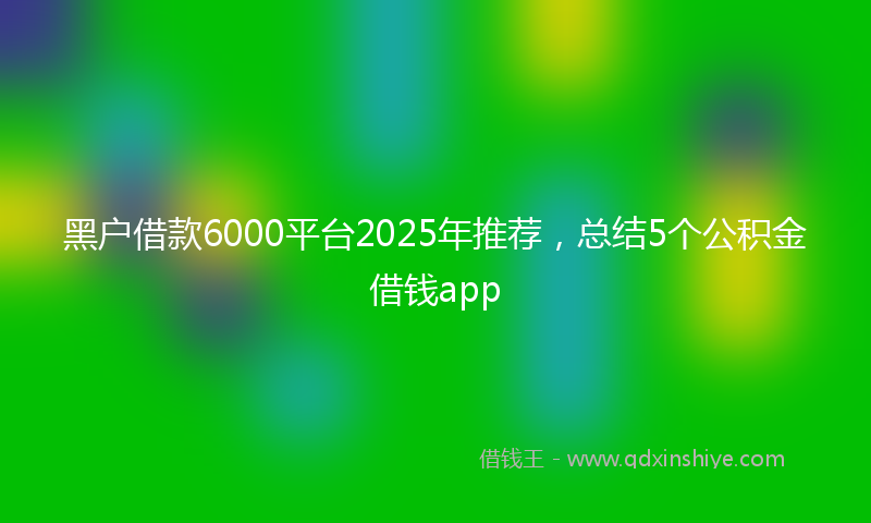 黑户借款6000平台2025年推荐，总结5个公积金借钱app