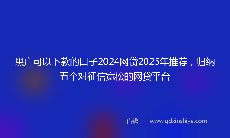 黑户可以下款的口子2024网贷2025年推荐，归纳五个对征信宽松的网贷平台