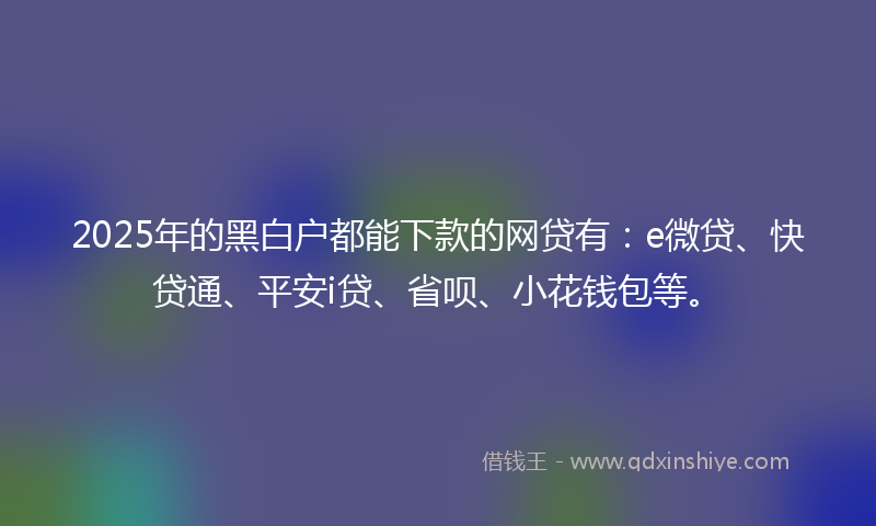 2025年的黑白户都能下款的网贷有：e微贷、快贷通、平安i贷、省呗、小花钱包等。