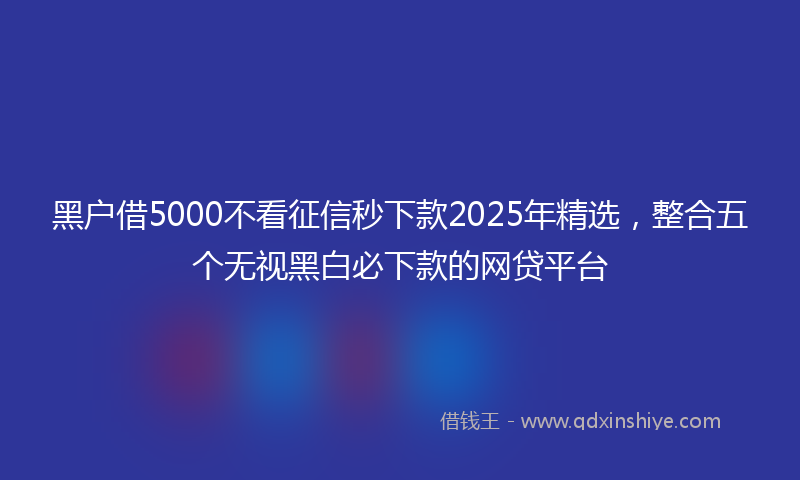 黑户借5000不看征信秒下款2025年精选，整合五个无视黑白必下款的网贷平台
