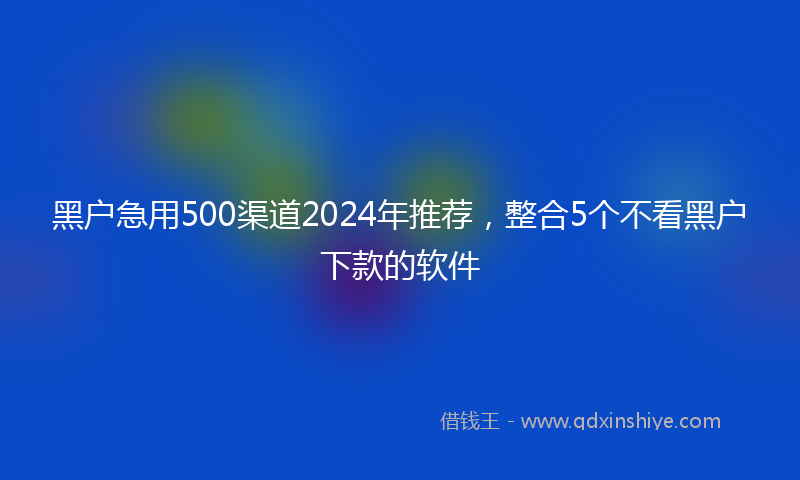 黑户急用500渠道2024年推荐，整合5个不看黑户下款的软件