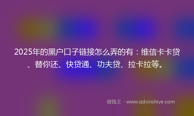 2025年的黑户口子链接怎么弄的有：维信卡卡贷、替你还、快贷通、功夫贷、拉卡拉等。