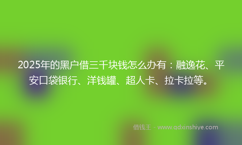 2025年的黑户借三千块钱怎么办有：融逸花、平安口袋银行、洋钱罐、超人卡、拉卡拉等。