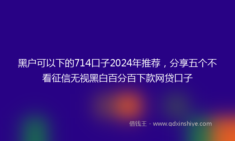 黑户可以下的714口子2024年推荐，分享五个不看征信无视黑白百分百下款网贷口子