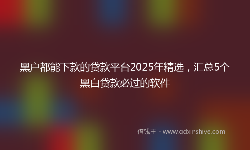 黑户都能下款的贷款平台2025年精选，汇总5个黑白贷款必过的软件