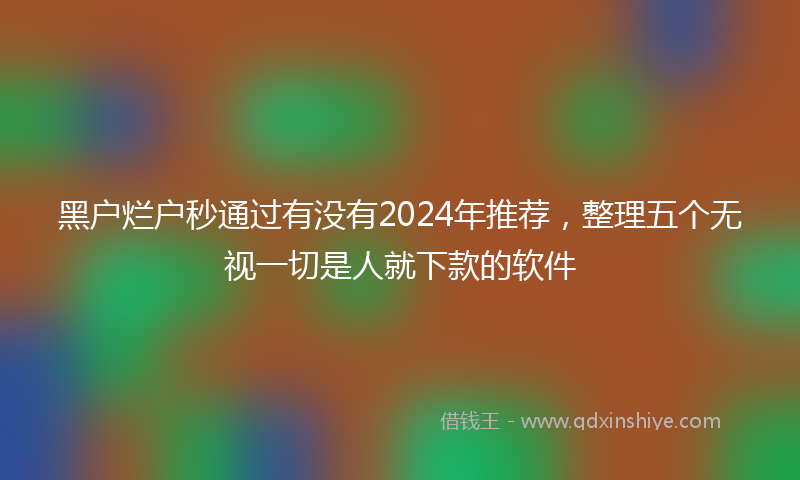 黑户烂户秒通过有没有2024年推荐，整理五个无视一切是人就下款的软件