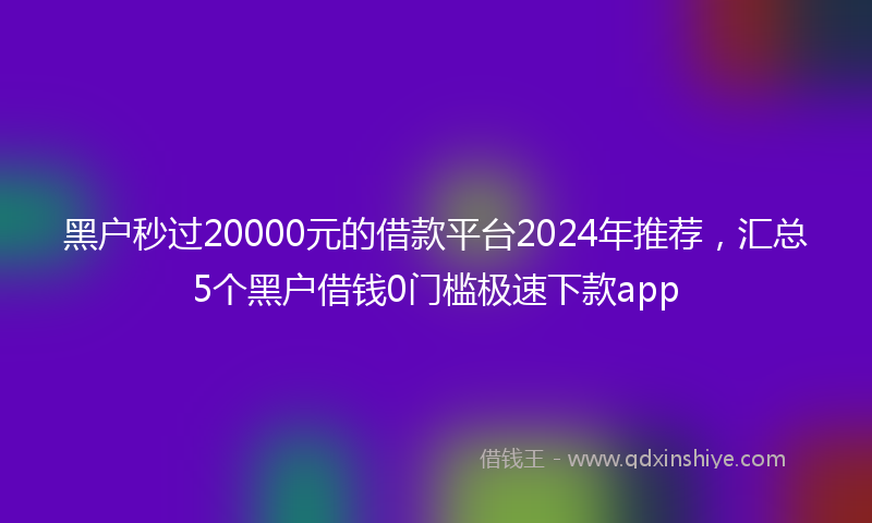 黑户秒过20000元的借款平台2024年推荐，汇总5个黑户借钱0门槛极速下款app