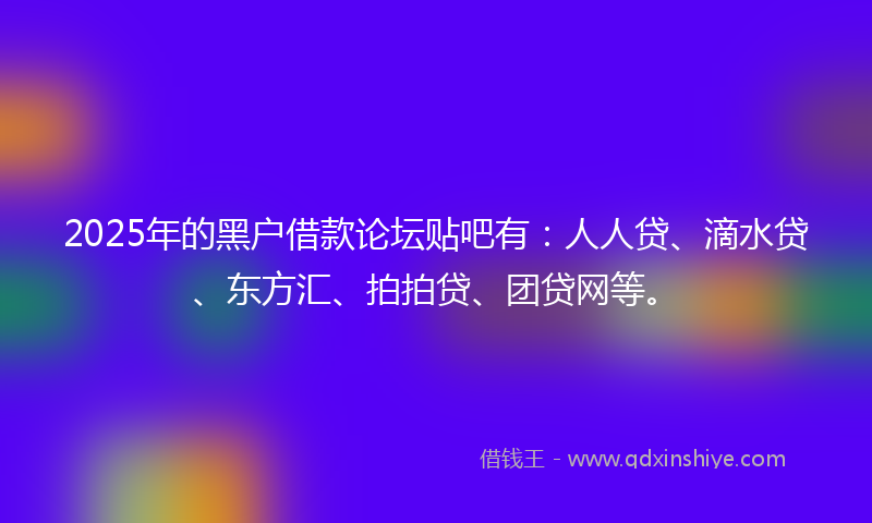 2025年的黑户借款论坛贴吧有：人人贷、滴水贷、东方汇、拍拍贷、团贷网等。