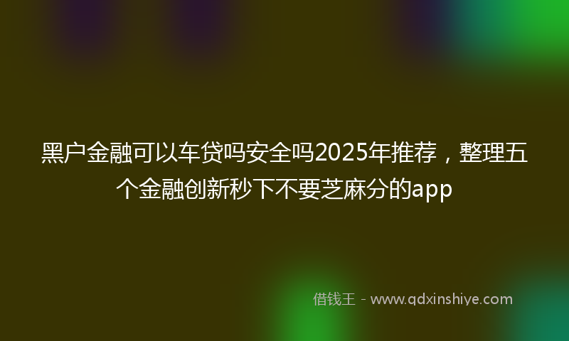 黑户金融可以车贷吗安全吗2025年推荐，整理五个金融创新秒下不要芝麻分的app