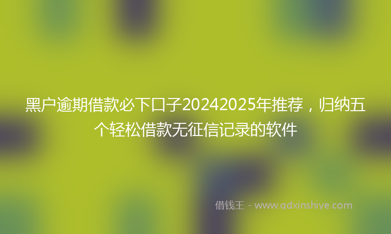 黑户逾期借款必下口子20242025年推荐，归纳五个轻松借款无征信记录的软件