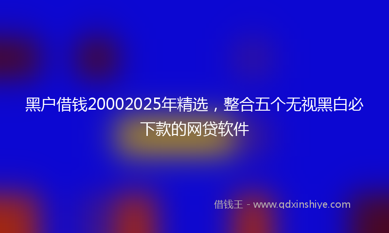 黑户借钱20002025年精选，整合五个无视黑白必下款的网贷软件