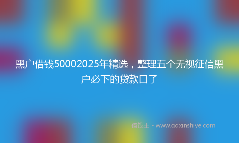 黑户借钱50002025年精选，整理五个无视征信黑户必下的贷款口子