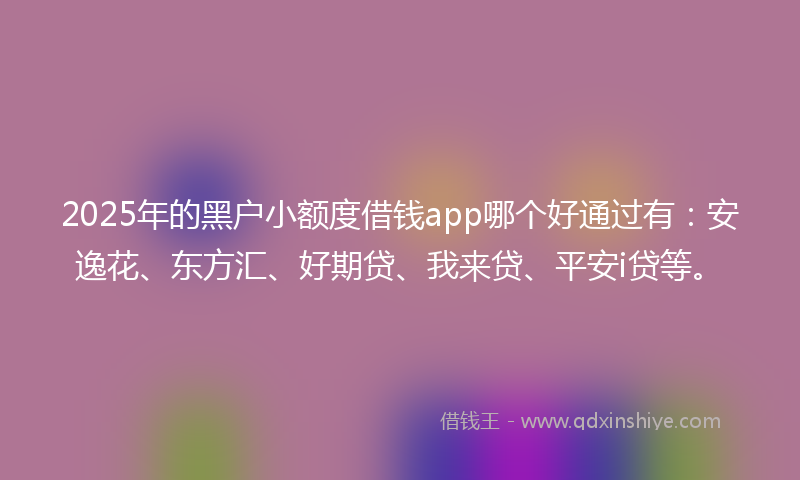2025年的黑户小额度借钱app哪个好通过有：安逸花、东方汇、好期贷、我来贷、平安i贷等。