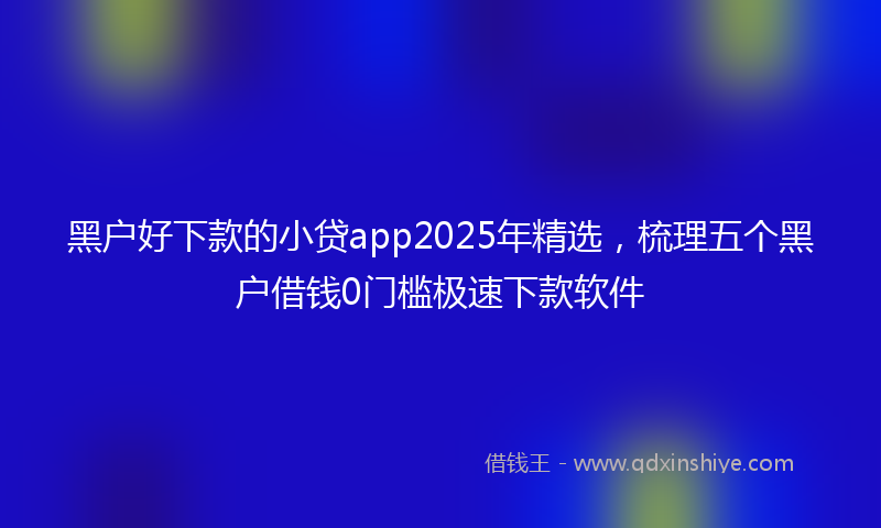 黑户好下款的小贷app2025年精选，梳理五个黑户借钱0门槛极速下款软件
