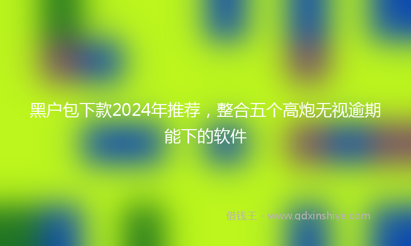 黑户包下款2024年推荐，整合五个高炮无视逾期能下的软件