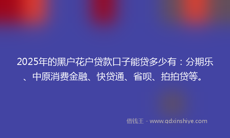 2025年的黑户花户贷款口子能贷多少有：分期乐、中原消费金融、快贷通、省呗、拍拍贷等。