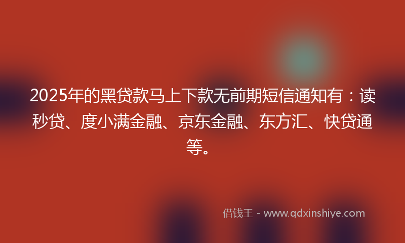 2025年的黑贷款马上下款无前期短信通知有：读秒贷、度小满金融、京东金融、东方汇、快贷通等。