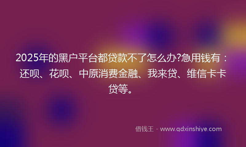 2025年的黑户平台都贷款不了怎么办?急用钱有：还呗、花呗、中原消费金融、我来贷、维信卡卡贷等。