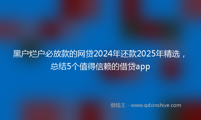 黑户烂户必放款的网贷2024年还款2025年精选，总结5个值得信赖的借贷app