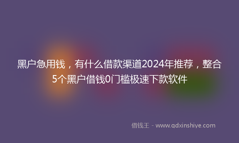 黑户急用钱，有什么借款渠道2024年推荐，整合5个黑户借钱0门槛极速下款软件