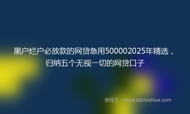 黑户烂户必放款的网贷急用500002025年精选，归纳五个无视一切的网贷口子