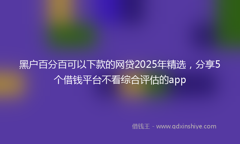 黑户百分百可以下款的网贷2025年精选，分享5个借钱平台不看综合评估的app