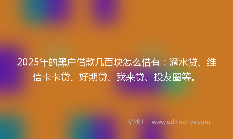 2025年的黑户借款几百块怎么借有：滴水贷、维信卡卡贷、好期贷、我来贷、投友圈等。
