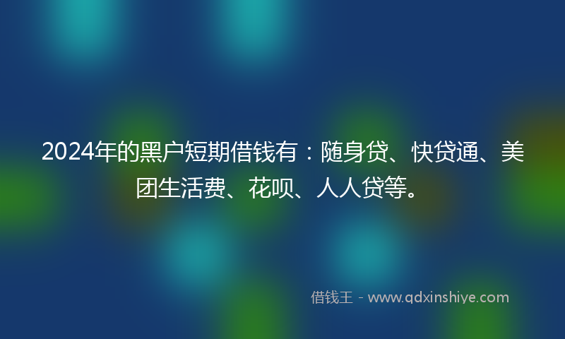 2024年的黑户短期借钱有：随身贷、快贷通、美团生活费、花呗、人人贷等。