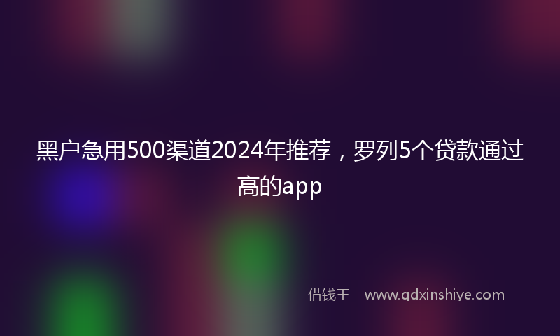 黑户急用500渠道2024年推荐,罗列5个贷款通过高的app