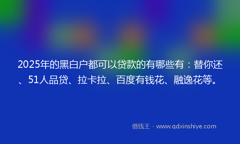 2025年的黑白户都可以贷款的有哪些有：替你还、51人品贷、拉卡拉、百度有钱花、融逸花等。