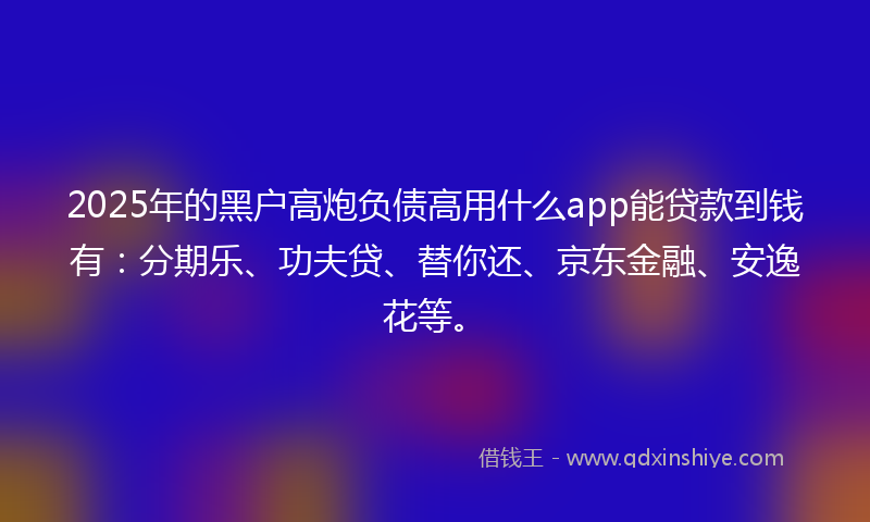 2025年的黑户高炮负债高用什么app能贷款到钱有：分期乐、功夫贷、替你还、京东金融、安逸花等。