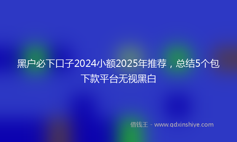 黑户必下口子2024小额2025年推荐，总结5个包下款平台无视黑白