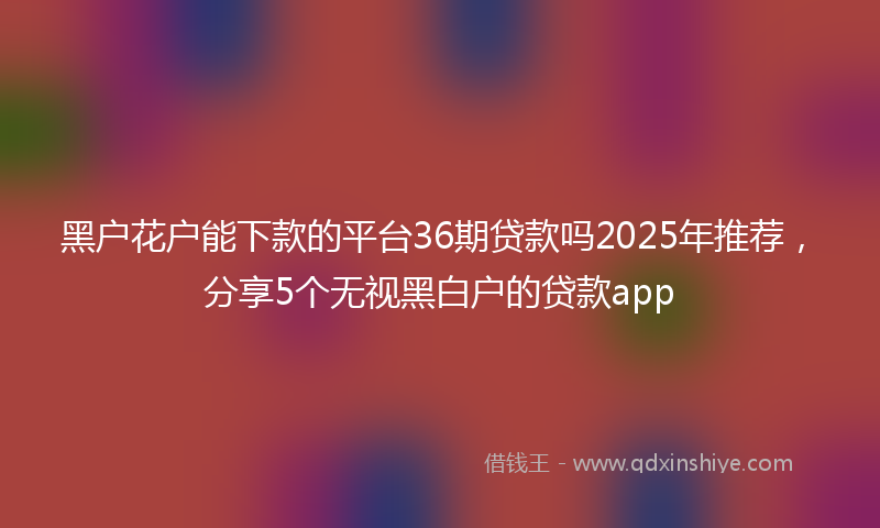 黑户花户能下款的平台36期贷款吗2025年推荐，分享5个无视黑白户的贷款app