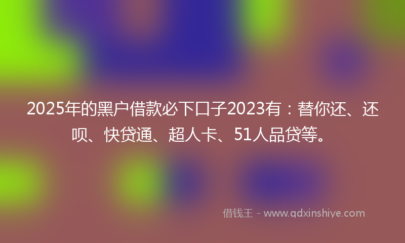 2025年的黑户借款必下口子2023有：替你还、还呗、快贷通、超人卡、51人品贷等。