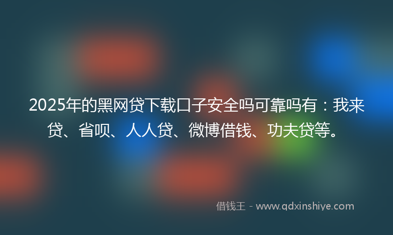 2025年的黑网贷下载口子安全吗可靠吗有：我来贷、省呗、人人贷、微博借钱、功夫贷等。