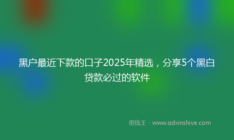 黑户最近下款的口子2025年精选，分享5个黑白贷款必过的软件