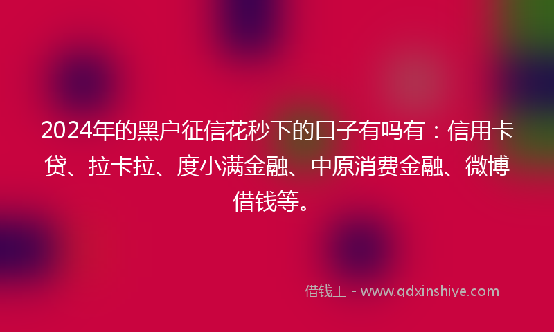 2024年的黑户征信花秒下的口子有吗有：信用卡贷、拉卡拉、度小满金融、中原消费金融、微博借钱等。