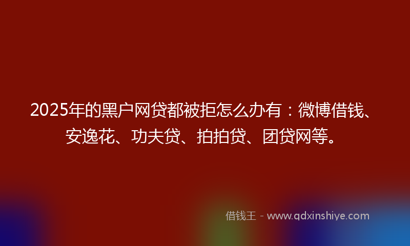 2025年的黑户网贷都被拒怎么办有：微博借钱、安逸花、功夫贷、拍拍贷、团贷网等。