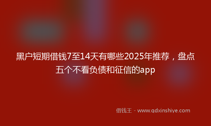 黑户短期借钱7至14天有哪些2025年推荐，盘点五个不看负债和征信的app