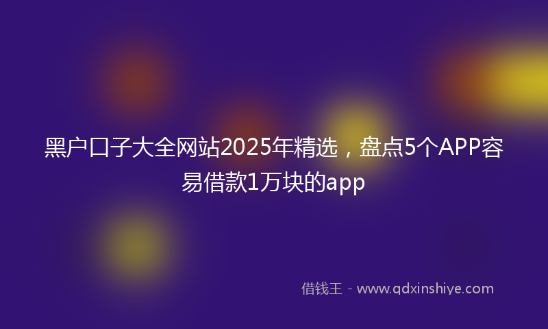 黑户口子大全网站2025年精选，盘点5个APP容易借款1万块的app