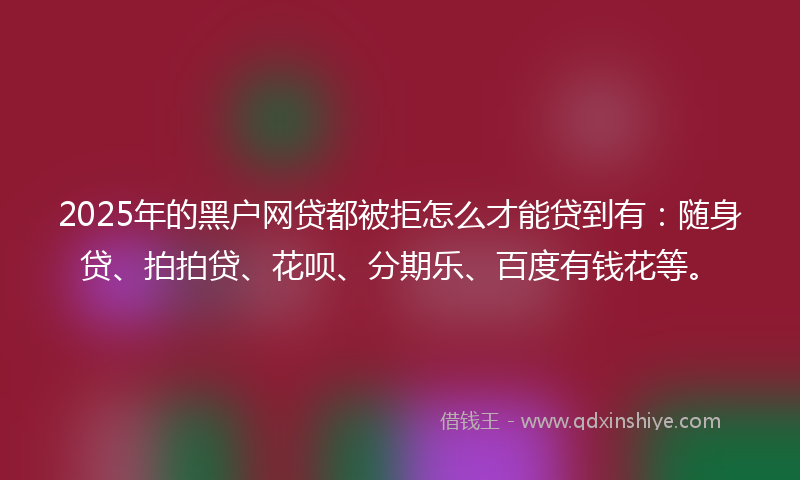 2025年的黑户网贷都被拒怎么才能贷到有：随身贷、拍拍贷、花呗、分期乐、百度有钱花等。